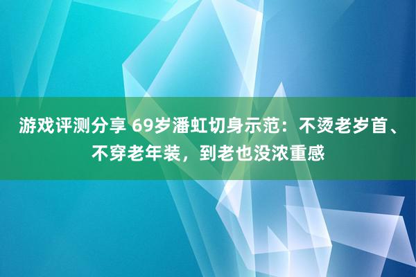 游戏评测分享 69岁潘虹切身示范：不烫老岁首、不穿老年装，到老也没浓重感