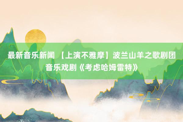 最新音乐新闻 【上演不雅摩】波兰山羊之歌剧团音乐戏剧《考虑哈姆雷特》