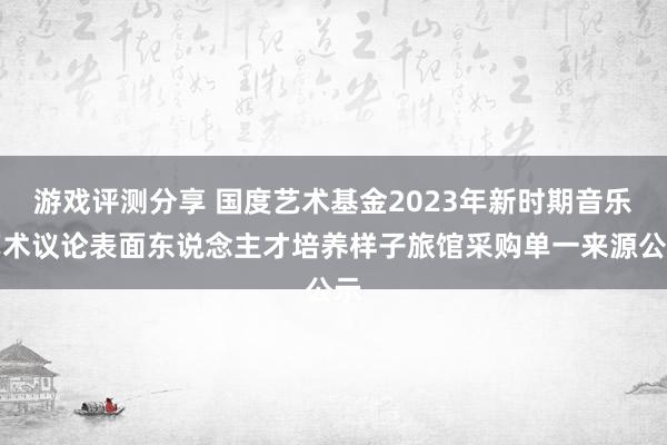 游戏评测分享 国度艺术基金2023年新时期音乐艺术议论表面东说念主才培养样子旅馆采购单一来源公示