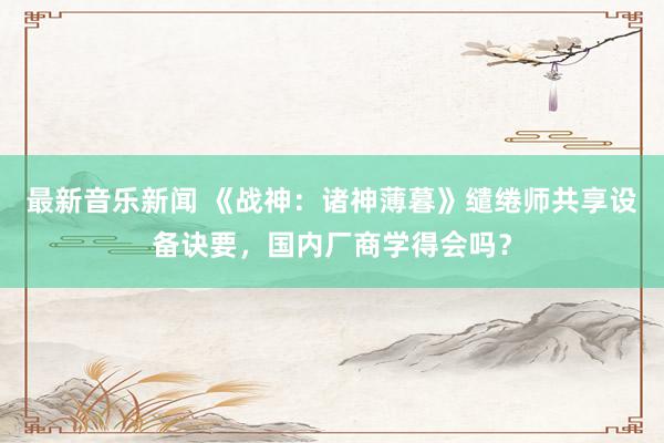 最新音乐新闻 《战神：诸神薄暮》缱绻师共享设备诀要，国内厂商学得会吗？