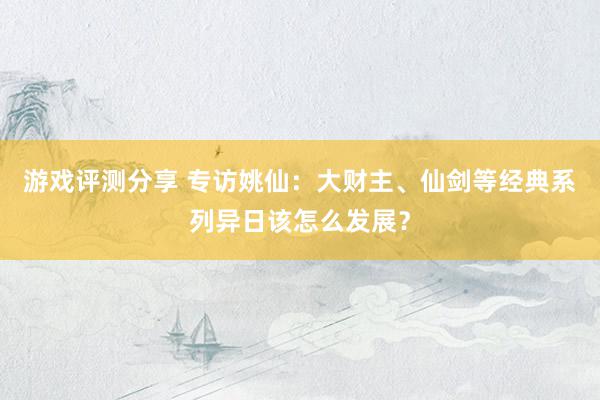 游戏评测分享 专访姚仙：大财主、仙剑等经典系列异日该怎么发展？