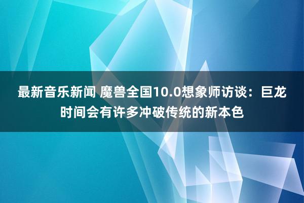 最新音乐新闻 魔兽全国10.0想象师访谈：巨龙时间会有许多冲破传统的新本色