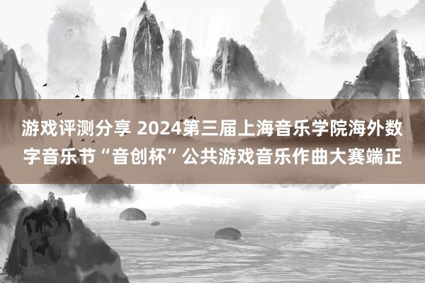 游戏评测分享 2024第三届上海音乐学院海外数字音乐节“音创杯”公共游戏音乐作曲大赛端正