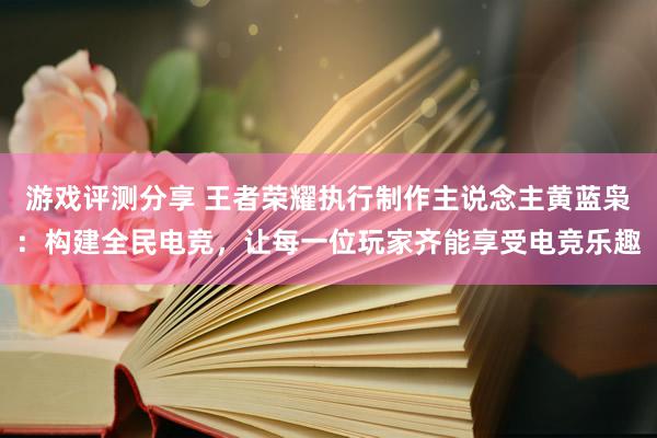 游戏评测分享 王者荣耀执行制作主说念主黄蓝枭：构建全民电竞，让每一位玩家齐能享受电竞乐趣