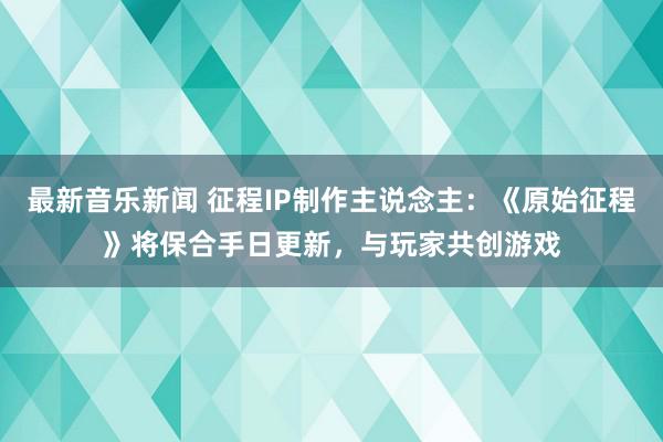 最新音乐新闻 征程IP制作主说念主：《原始征程》将保合手日更新，与玩家共创游戏