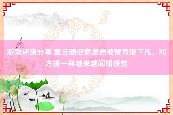 游戏评测分享 宣云晒好意思照被赞青娥下凡，和方媛一样越来越闻明媛范