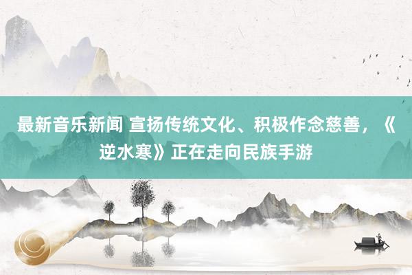 最新音乐新闻 宣扬传统文化、积极作念慈善，《逆水寒》正在走向民族手游