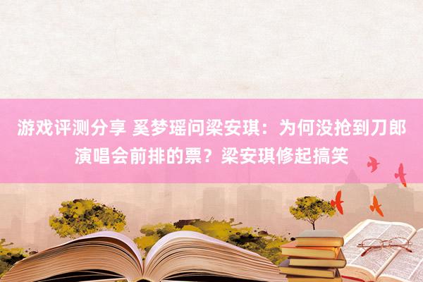 游戏评测分享 奚梦瑶问梁安琪：为何没抢到刀郎演唱会前排的票？梁安琪修起搞笑