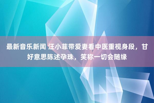 最新音乐新闻 汪小菲带爱妻看中医重视身段，甘好意思陈述孕珠，笑称一切会随缘