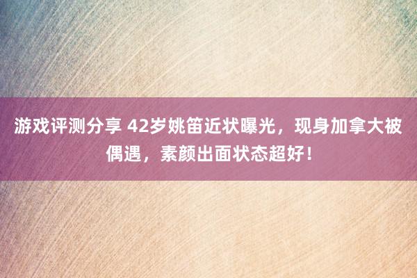 游戏评测分享 42岁姚笛近状曝光，现身加拿大被偶遇，素颜出面状态超好！