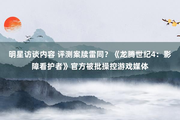 明星访谈内容 评测案牍雷同？《龙腾世纪4：影障看护者》官方被批操控游戏媒体