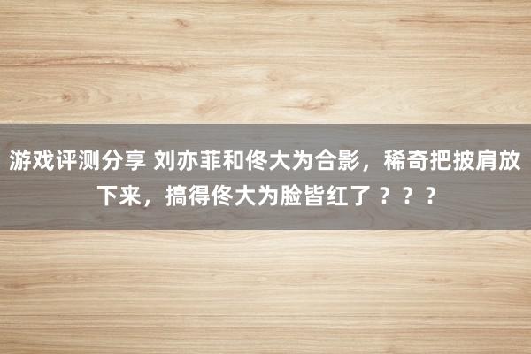 游戏评测分享 刘亦菲和佟大为合影，稀奇把披肩放下来，搞得佟大为脸皆红了 ？？？