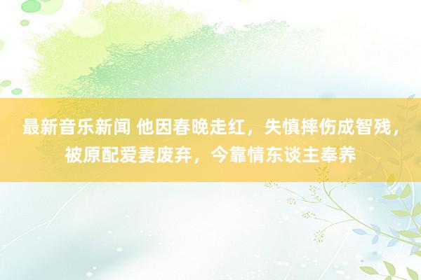 最新音乐新闻 他因春晚走红，失慎摔伤成智残，被原配爱妻废弃，今靠情东谈主奉养