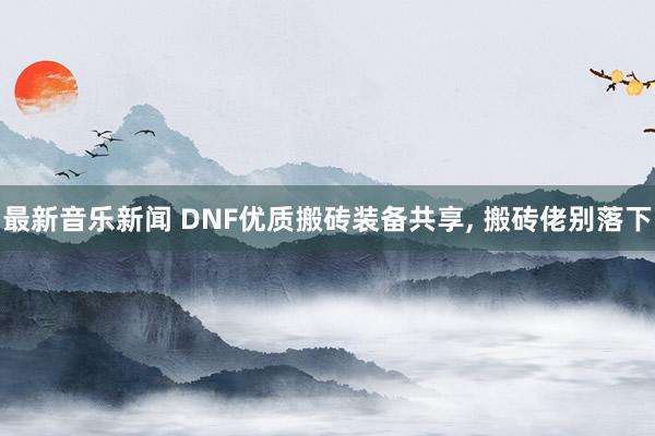 最新音乐新闻 DNF优质搬砖装备共享, 搬砖佬别落下