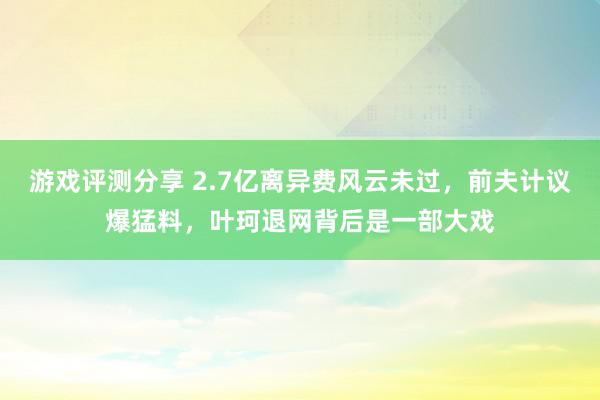 游戏评测分享 2.7亿离异费风云未过，前夫计议爆猛料，叶珂退网背后是一部大戏