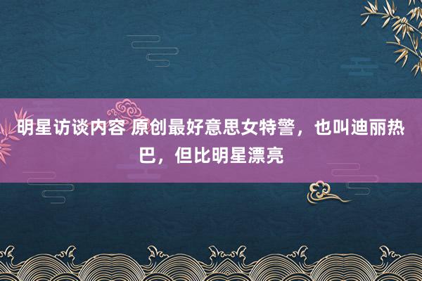 明星访谈内容 原创最好意思女特警，也叫迪丽热巴，但比明星漂亮