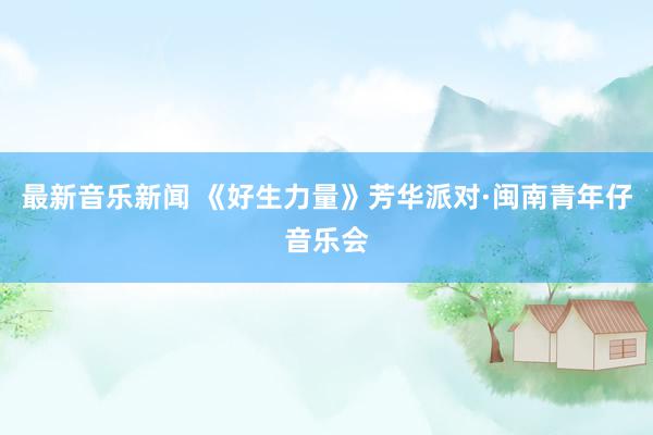 最新音乐新闻 《好生力量》芳华派对·闽南青年仔音乐会