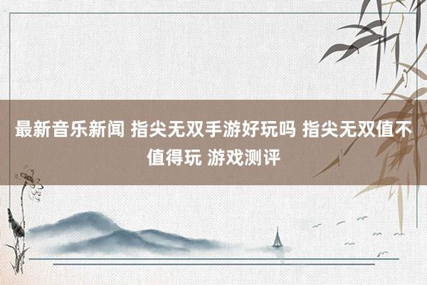 最新音乐新闻 指尖无双手游好玩吗 指尖无双值不值得玩 游戏测评