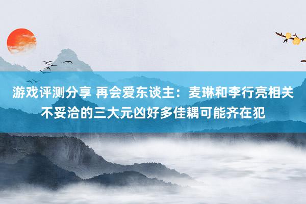 游戏评测分享 再会爱东谈主：麦琳和李行亮相关不妥洽的三大元凶好多佳耦可能齐在犯