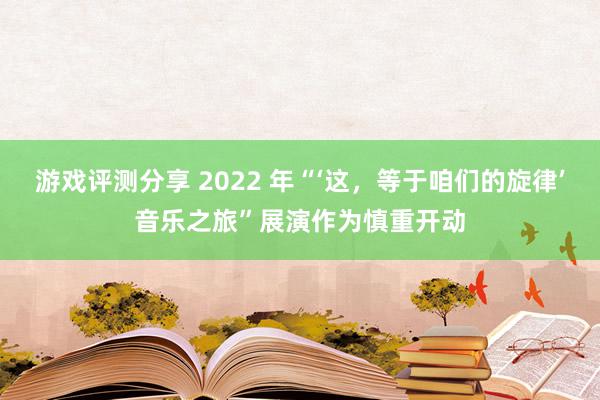 游戏评测分享 2022 年“‘这，等于咱们的旋律’音乐之旅”展演作为慎重开动