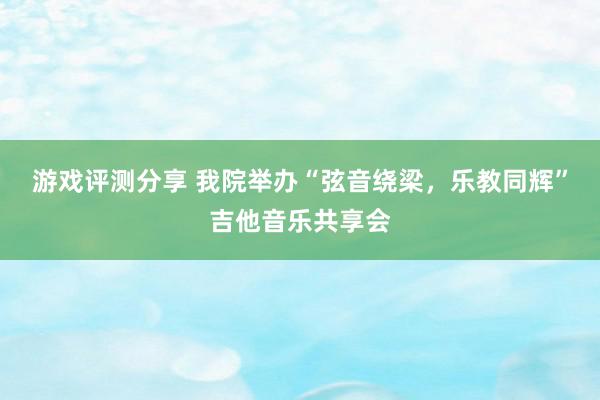 游戏评测分享 我院举办“弦音绕梁，乐教同辉”吉他音乐共享会