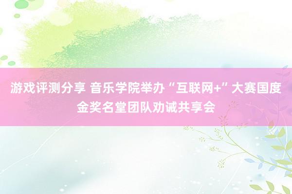 游戏评测分享 音乐学院举办“互联网+”大赛国度金奖名堂团队劝诫共享会