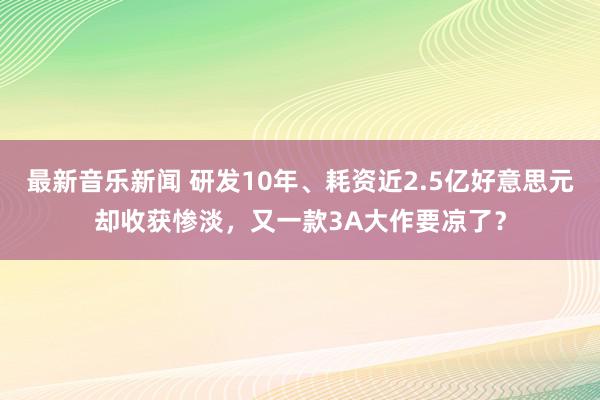 最新音乐新闻 研发10年、耗资近2.5亿好意思元却收获惨淡，又一款3A大作要凉了？