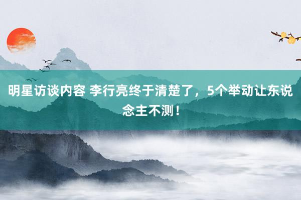 明星访谈内容 李行亮终于清楚了，5个举动让东说念主不测！