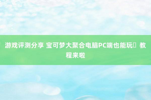 游戏评测分享 宝可梦大聚合电脑PC端也能玩️教程来啦