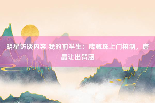 明星访谈内容 我的前半生：薛甄珠上门箝制，唐晶让出贺涵