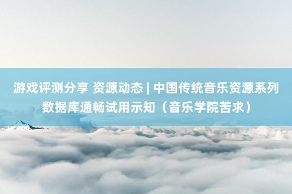 游戏评测分享 资源动态 | 中国传统音乐资源系列数据库通畅试用示知（音乐学院苦求）