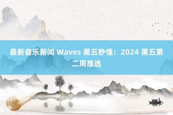 最新音乐新闻 Waves 黑五秒懂：2024 黑五第二周推选