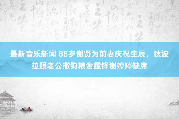 最新音乐新闻 88岁谢贤为前妻庆祝生辰，狄波拉跟老公撒狗粮谢霆锋谢婷婷缺席