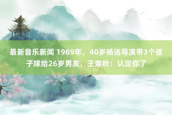 最新音乐新闻 1969年，40岁杨洁导演带3个孩子嫁给26岁男友，王崇秋：认定你了