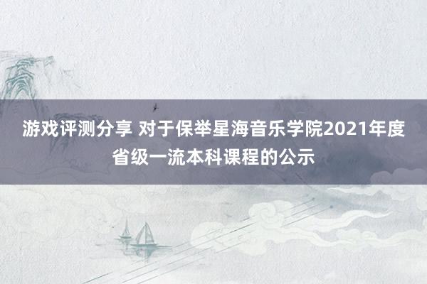 游戏评测分享 对于保举星海音乐学院2021年度省级一流本科课程的公示