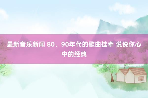 最新音乐新闻 80、90年代的歌曲挂牵 说说你心中的经典