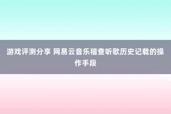 游戏评测分享 网易云音乐稽查听歌历史记载的操作手段