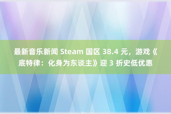 最新音乐新闻 Steam 国区 38.4 元，游戏《底特律：化身为东谈主》迎 3 折史低优惠