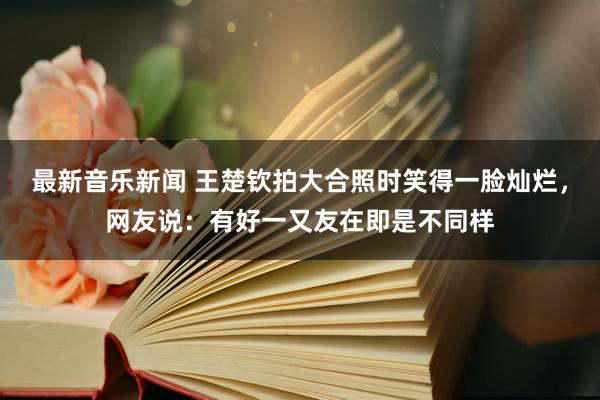 最新音乐新闻 王楚钦拍大合照时笑得一脸灿烂，网友说：有好一又友在即是不同样