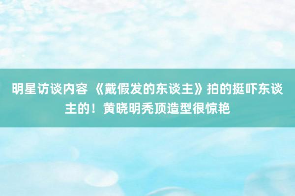 明星访谈内容 《戴假发的东谈主》拍的挺吓东谈主的！黄晓明秃顶造型很惊艳