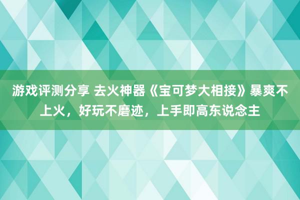 游戏评测分享 去火神器《宝可梦大相接》暴爽不上火，好玩不磨迹，上手即高东说念主