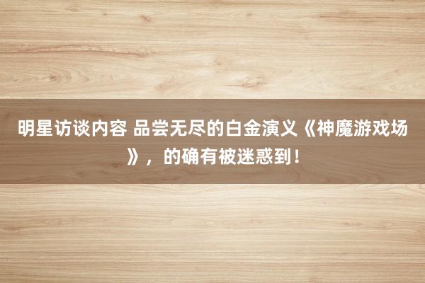 明星访谈内容 品尝无尽的白金演义《神魔游戏场》，的确有被迷惑到！