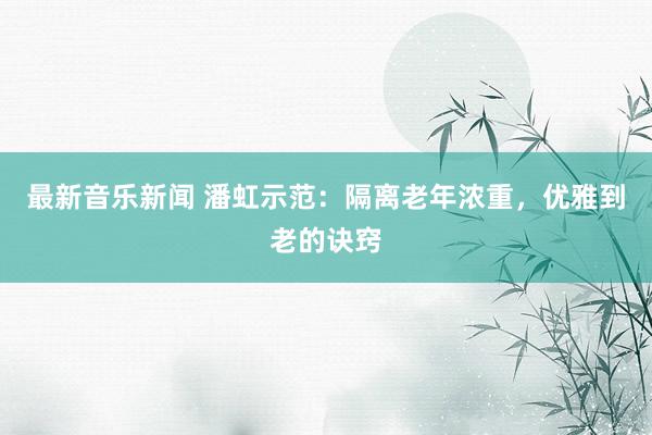 最新音乐新闻 潘虹示范：隔离老年浓重，优雅到老的诀窍