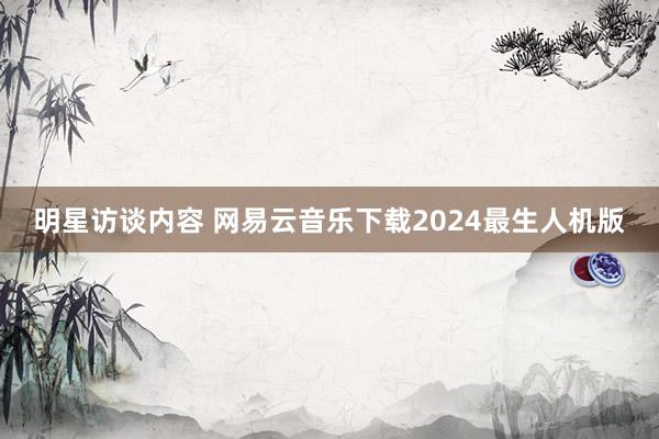 明星访谈内容 网易云音乐下载2024最生人机版