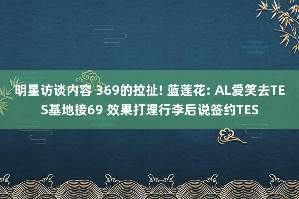 明星访谈内容 369的拉扯! 蓝莲花: AL爱笑去TES基地接69 效果打理行李后说签约TES