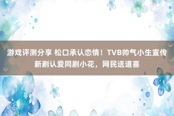 游戏评测分享 松口承认恋情！TVB帅气小生宣传新剧认爱同剧小花，网民送道喜