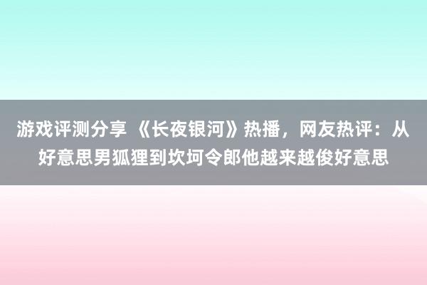 游戏评测分享 《长夜银河》热播，网友热评：从好意思男狐狸到坎坷令郎他越来越俊好意思