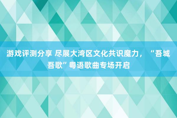 游戏评测分享 尽展大湾区文化共识魔力， “吾城吾歌”粤语歌曲专场开启