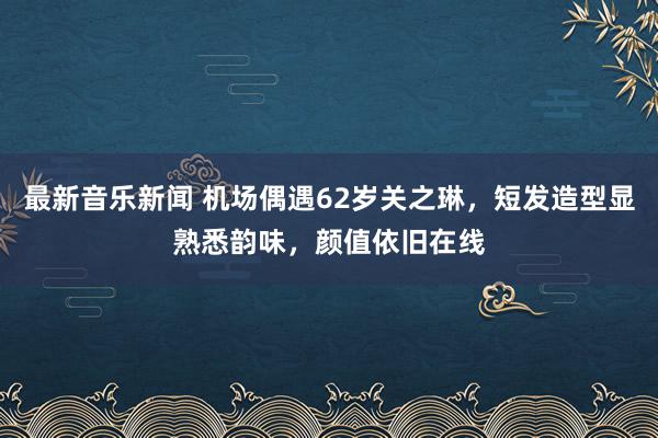 最新音乐新闻 机场偶遇62岁关之琳，短发造型显熟悉韵味，颜值依旧在线