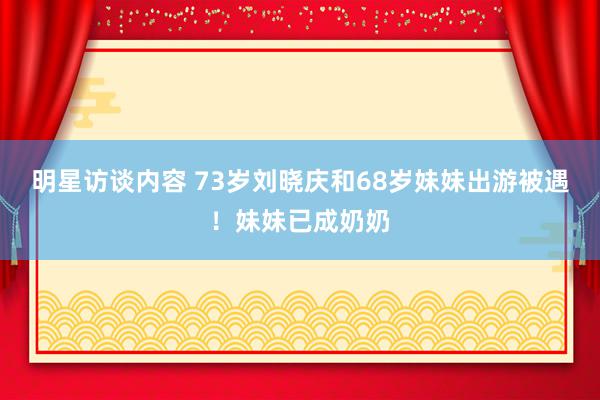 明星访谈内容 73岁刘晓庆和68岁妹妹出游被遇！妹妹已成奶奶